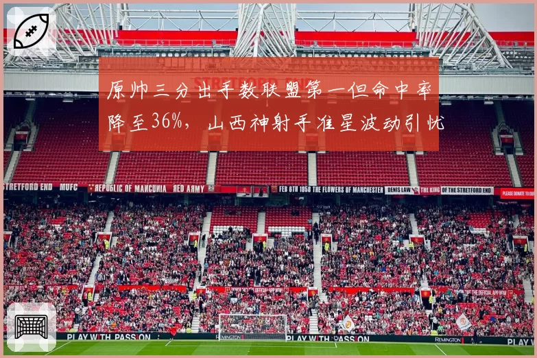 原帅三分出手数联盟第一但命中率降至36%,山西神射手准星波动引忧