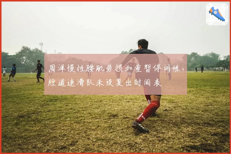 周洋慢性腰肌劳损加重暂停训练，短道速滑队未设复出时间表