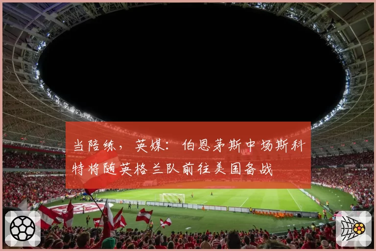当陪练，英媒：伯恩茅斯中场斯科特将随英格兰队前往美国备战