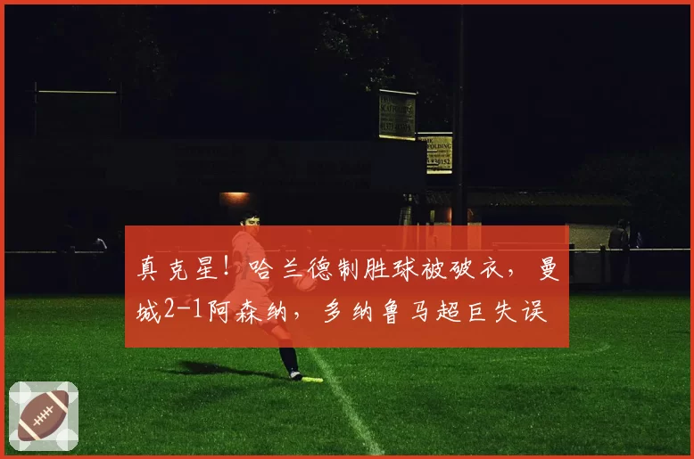 真克星！哈兰德制胜球被破衣，曼城2-1阿森纳，多纳鲁马超巨失误