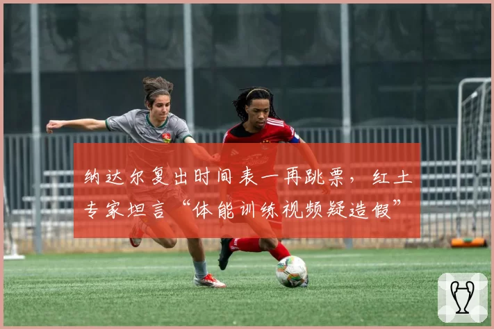 纳达尔复出时间表一再跳票,红土专家坦言“体能训练视频疑造假”
