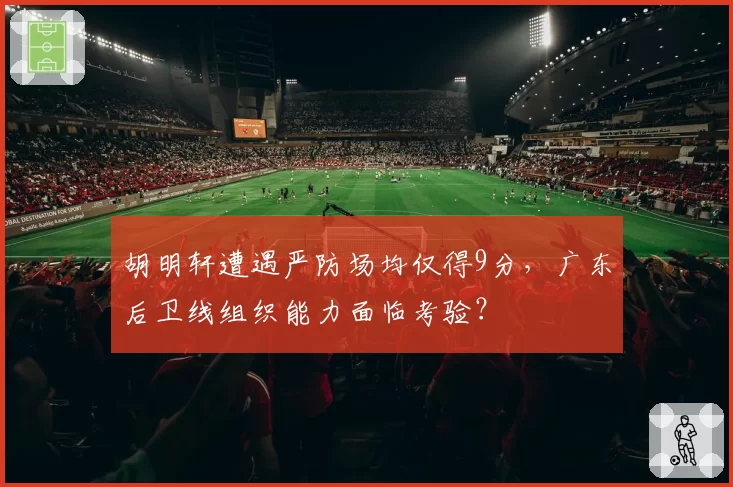 胡明轩遭遇严防场均仅得9分,广东后卫线组织能力面临考验?