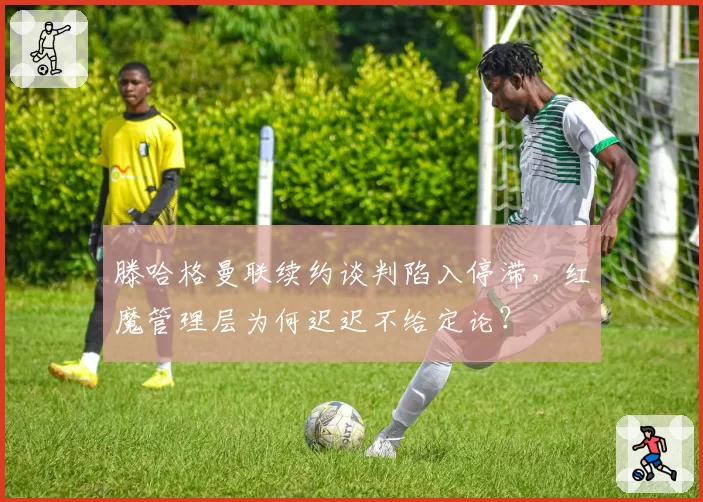 滕哈格曼联续约谈判陷入停滞，红魔管理层为何迟迟不给定论？