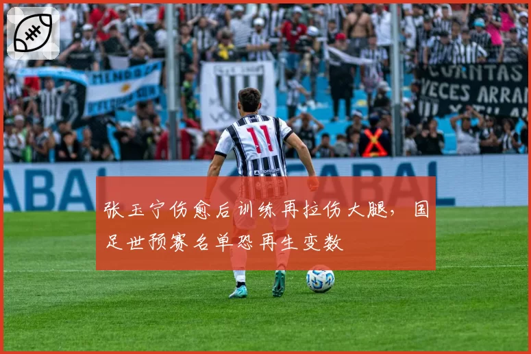 张玉宁伤愈后训练再拉伤大腿，国足世预赛名单恐再生变数