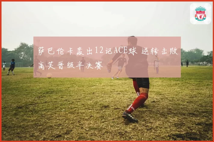 萨巴伦卡轰出12记ACE球 逆转击败高芙晋级半决赛