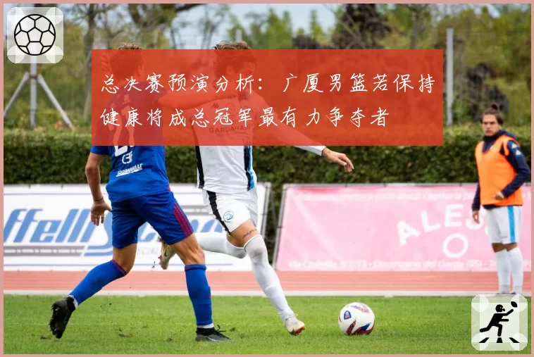 总决赛预演分析：广厦男篮若保持健康将成总冠军最有力争夺者
